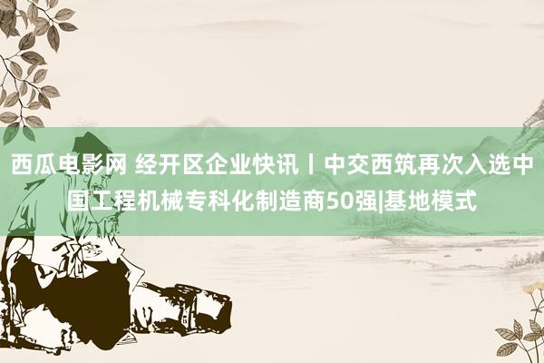 西瓜电影网 经开区企业快讯丨中交西筑再次入选中国工程机械专科化制造商50强|基地模式