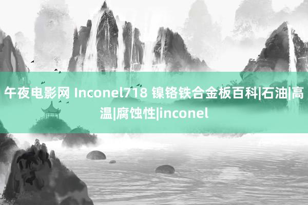 午夜电影网 Inconel718 镍铬铁合金板百科|石油|高温|腐蚀性|inconel