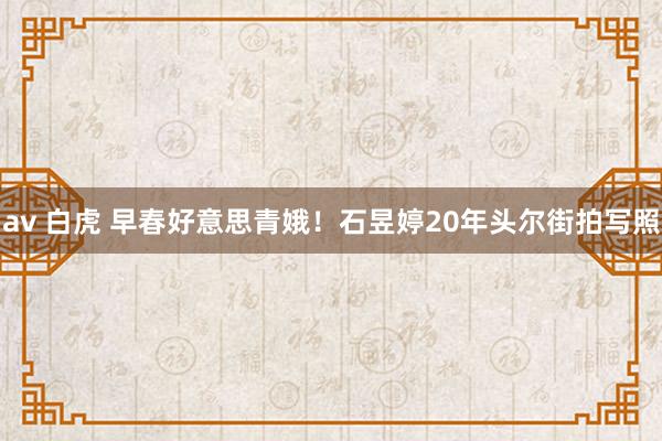 av 白虎 早春好意思青娥！石昱婷20年头尔街拍写照