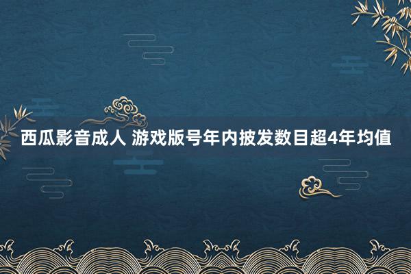 西瓜影音成人 游戏版号年内披发数目超4年均值