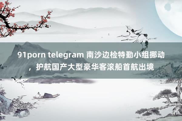 91porn telegram 南沙边检特勤小组挪动，护航国产大型豪华客滚船首航出境