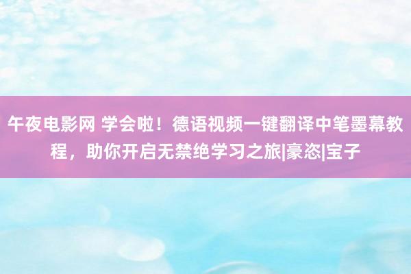 午夜电影网 学会啦！德语视频一键翻译中笔墨幕教程，助你开启无禁绝学习之旅|豪恣|宝子