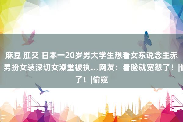 麻豆 肛交 日本一20岁男大学生想看女东说念主赤身，男扮女装深切女澡堂被执...网友：看脸就宽恕了！|偷窥