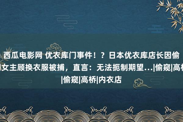 西瓜电影网 优衣库门事件！？日本优衣库店长因偷拍试衣间女主顾换衣服被捕，直言：无法扼制期望…|偷窥|高桥|内衣店