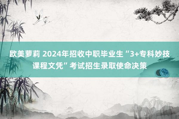 欧美萝莉 2024年招收中职毕业生“3+专科妙技课程文凭”考试招生录取使命决策