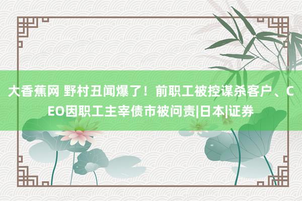 大香蕉网 野村丑闻爆了！前职工被控谋杀客户、CEO因职工主宰债市被问责|日本|证券