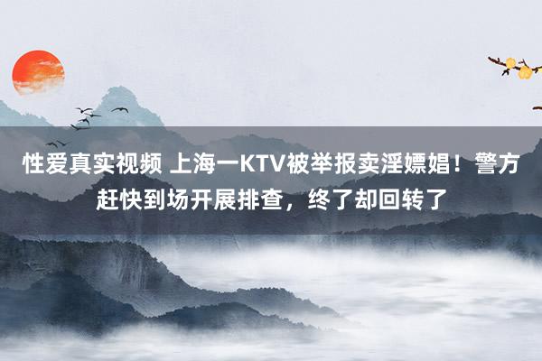 性爱真实视频 上海一KTV被举报卖淫嫖娼！警方赶快到场开展排查，终了却回转了