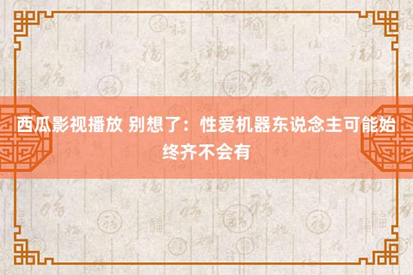 西瓜影视播放 别想了：性爱机器东说念主可能始终齐不会有