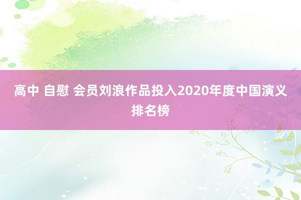 高中 自慰 会员刘浪作品投入2020年度中国演义排名榜