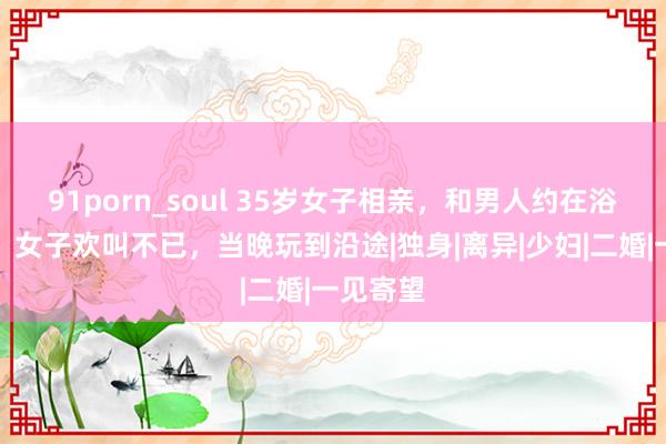 91porn_soul 35岁女子相亲，和男人约在浴池碰头，女子欢叫不已，当晚玩到沿途|独身|离异|少妇|二婚|一见寄望