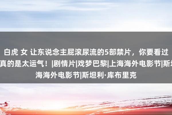 白虎 女 让东说念主屁滚尿流的5部禁片，你要看过三部以上，那真的是太运气！|剧情片|戏梦巴黎|上海海外电影节|斯坦利·库布里克