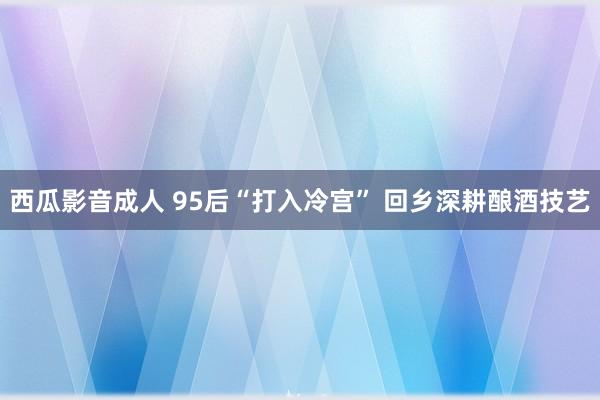 西瓜影音成人 95后“打入冷宫” 回乡深耕酿酒技艺