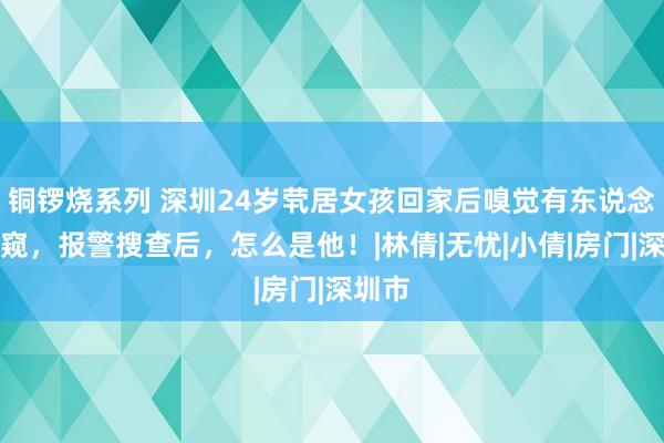 铜锣烧系列 深圳24岁茕居女孩回家后嗅觉有东说念主偷窥，报警搜查后，怎么是他！|林倩|无忧|小倩|房门|深圳市