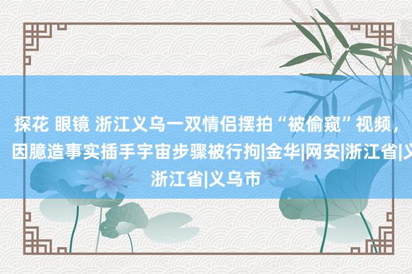 探花 眼镜 浙江义乌一双情侣摆拍“被偷窥”视频，警方：因臆造事实插手宇宙步骤被行拘|金华|网安|浙江省|义乌市