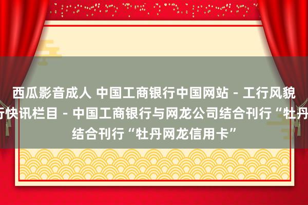 西瓜影音成人 中国工商银行中国网站－工行风貌频说念－工行快讯栏目－中国工商银行与网龙公司结合刊行“牡丹网龙信用卡”