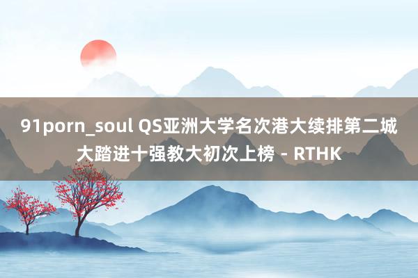 91porn_soul QS亚洲大学名次港大续排第二　城大踏进十强教大初次上榜 - RTHK