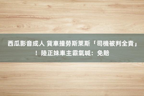 西瓜影音成人 貨車撞勞斯萊斯「司機被判全責」！陸正妹車主霸氣喊：免賠