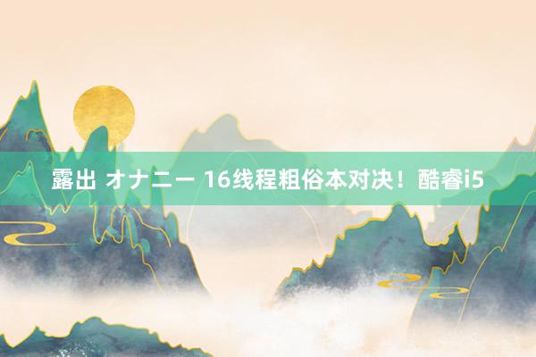 露出 オナニー 16线程粗俗本对决！酷睿i5