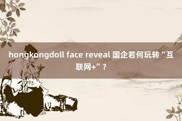 hongkongdoll face reveal 国企若何玩转“互联网+”？