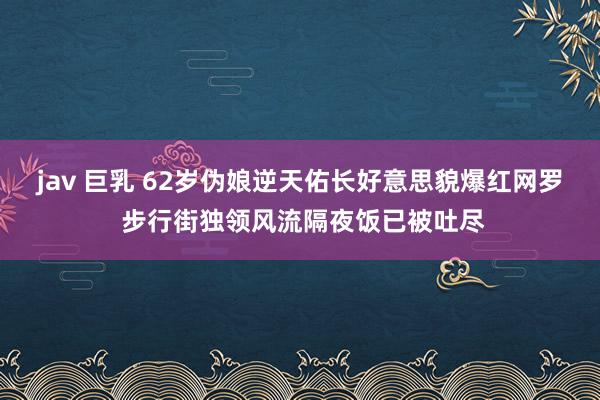 jav 巨乳 62岁伪娘逆天佑长好意思貌爆红网罗 步行街独领风流隔夜饭已被吐尽