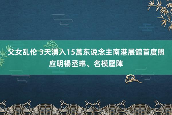 父女乱伦 3天湧入15萬东说念主　南港展館首度照应　明楊丞琳、名模壓陣