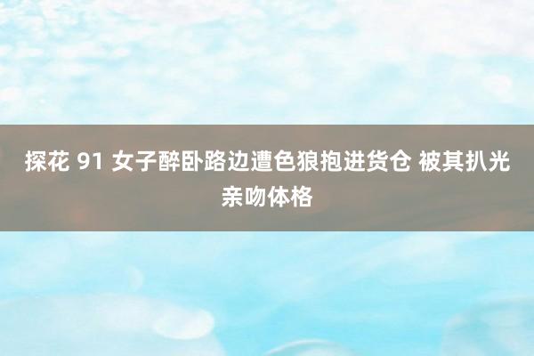 探花 91 女子醉卧路边遭色狼抱进货仓 被其扒光亲吻体格