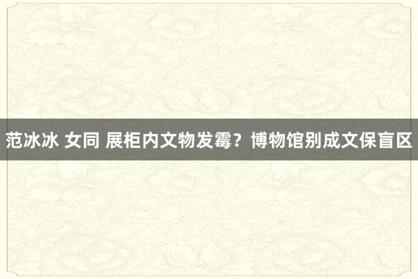 范冰冰 女同 展柜内文物发霉？博物馆别成文保盲区