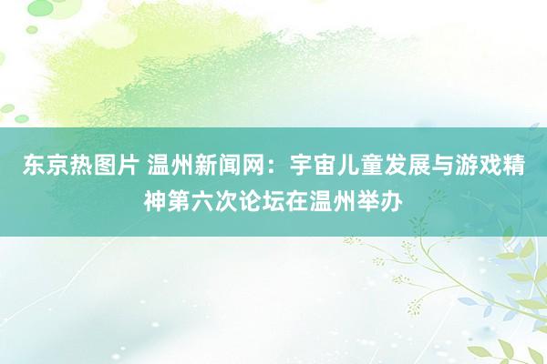 东京热图片 温州新闻网：宇宙儿童发展与游戏精神第六次论坛在温州举办