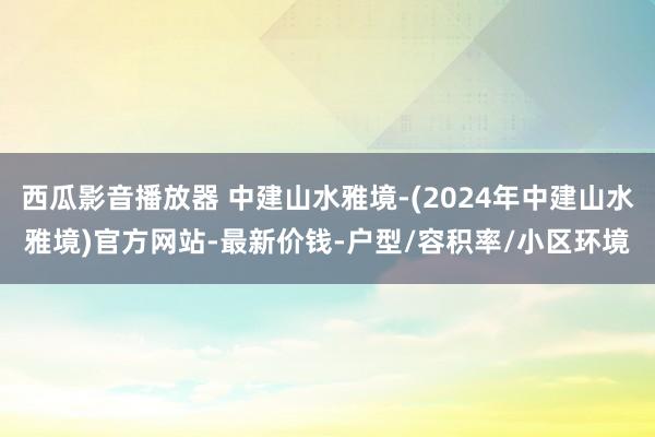 西瓜影音播放器 中建山水雅境-(2024年中建山水雅境)官方网站-最新价钱-户型/容积率/小区环境