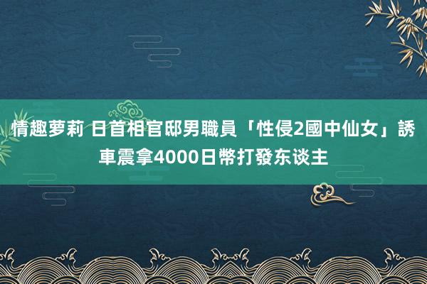 情趣萝莉 日首相官邸男職員「性侵2國中仙女」　誘車震拿4000日幣打發东谈主