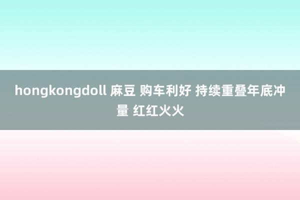 hongkongdoll 麻豆 购车利好 持续重叠年底冲量 红红火火