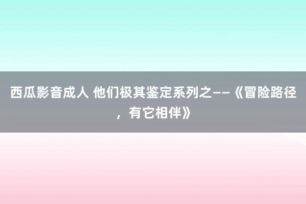 西瓜影音成人 他们极其鉴定系列之——《冒险路径，有它相伴》