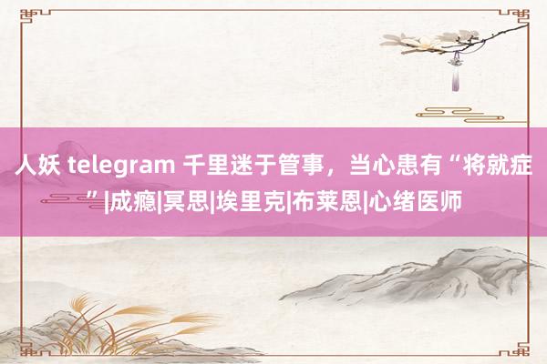 人妖 telegram 千里迷于管事，当心患有“将就症”|成瘾|冥思|埃里克|布莱恩|心绪医师