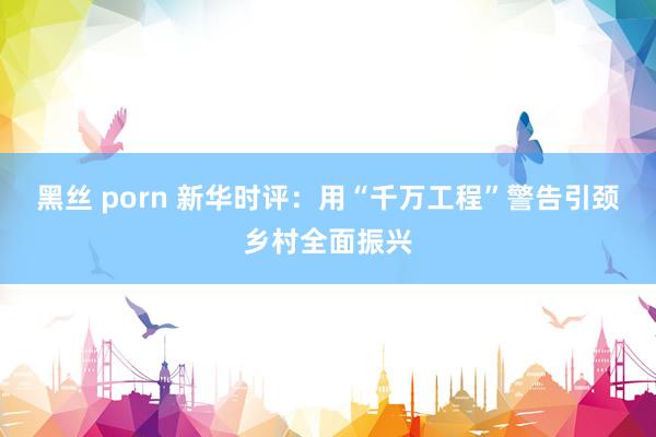 黑丝 porn 新华时评：用“千万工程”警告引颈乡村全面振兴