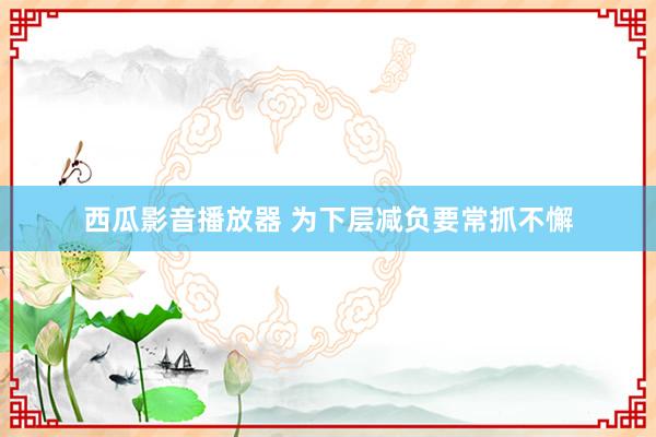 西瓜影音播放器 为下层减负要常抓不懈