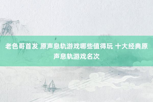 老色哥首发 原声息轨游戏哪些值得玩 十大经典原声息轨游戏名次