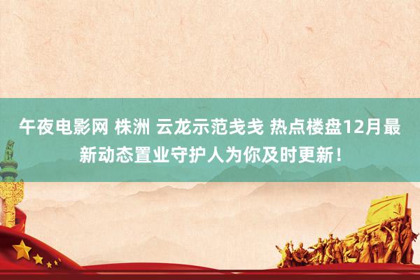 午夜电影网 株洲 云龙示范戋戋 热点楼盘12月最新动态置业守护人为你及时更新！