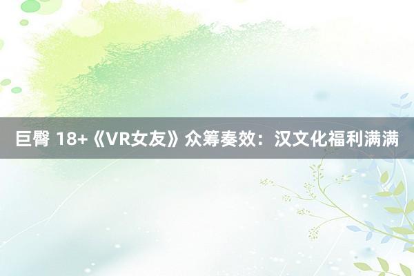 巨臀 18+《VR女友》众筹奏效：汉文化福利满满