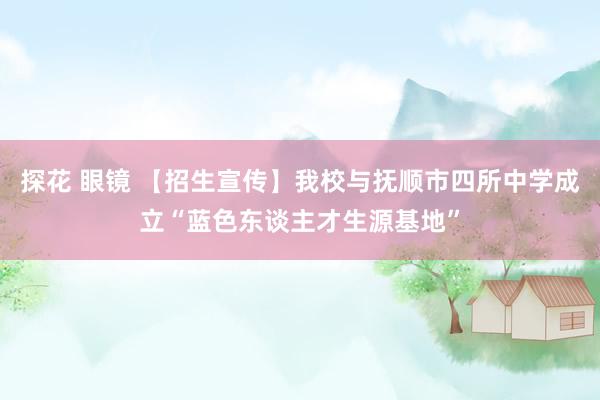 探花 眼镜 【招生宣传】我校与抚顺市四所中学成立“蓝色东谈主才生源基地”