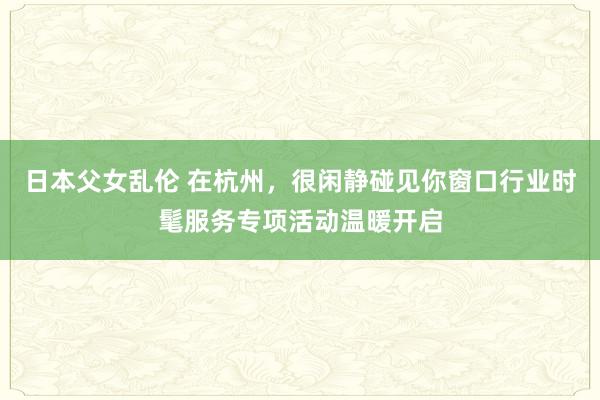 日本父女乱伦 在杭州，很闲静碰见你窗口行业时髦服务专项活动温暖开启