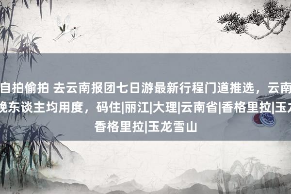 自拍偷拍 去云南报团七日游最新行程门道推选，云南7天6晚东谈主均用度，码住|丽江|大理|云南省|香格里拉|玉龙雪山