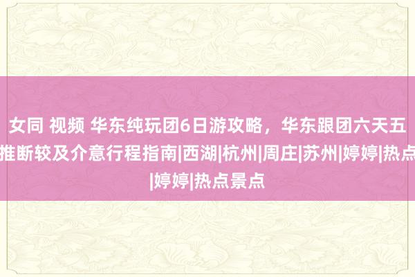 女同 视频 华东纯玩团6日游攻略，华东跟团六天五晚预推断较及介意行程指南|西湖|杭州|周庄|苏州|婷婷|热点景点