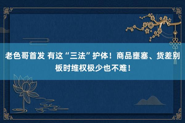 老色哥首发 有这“三法”护体！商品壅塞、货差别板时维权极少也不难！