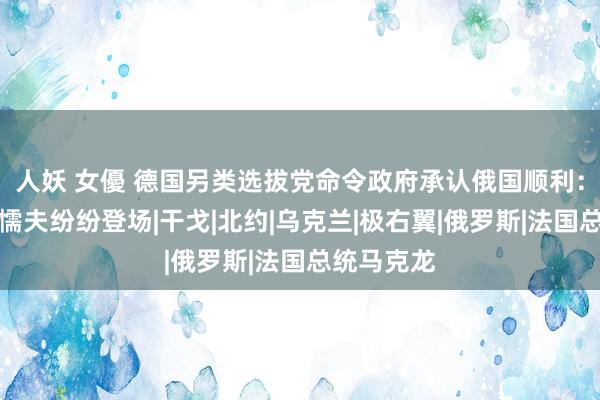 人妖 女優 德国另类选拔党命令政府承认俄国顺利：各路右翼懦夫纷纷登场|干戈|北约|乌克兰|极右翼|俄罗斯|法国总统马克龙