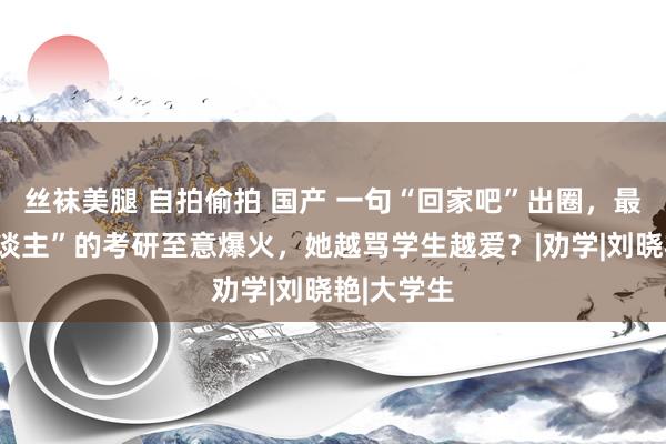 丝袜美腿 自拍偷拍 国产 一句“回家吧”出圈，最会“骂东谈主”的考研至意爆火，她越骂学生越爱？|劝学|刘晓艳|大学生