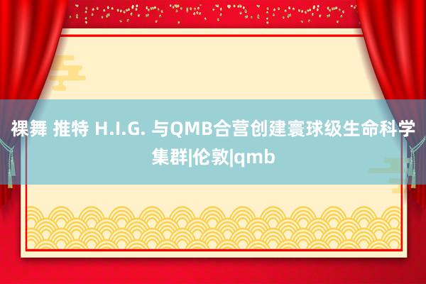 裸舞 推特 H.I.G. 与QMB合营创建寰球级生命科学集群|伦敦|qmb